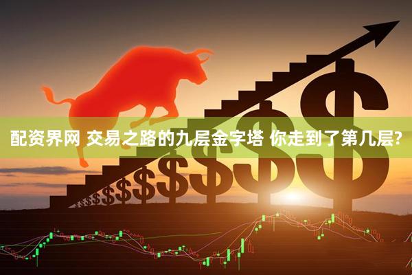 配资界网 交易之路的九层金字塔 你走到了第几层?