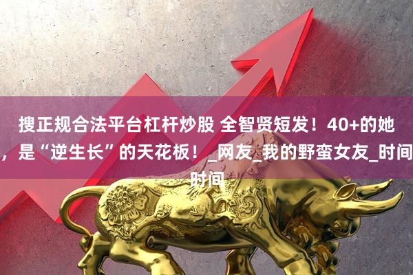 搜正规合法平台杠杆炒股 全智贤短发！40+的她，是“逆生长”的天花板！_网友_我的野蛮女友_时间