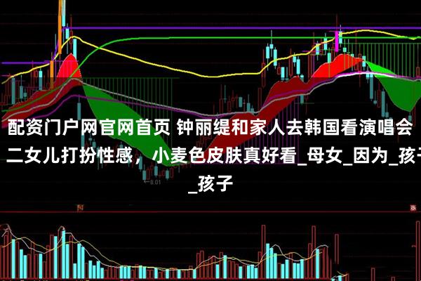 配资门户网官网首页 钟丽缇和家人去韩国看演唱会，二女儿打扮性感，小麦色皮肤真好看_母女_因为_孩子