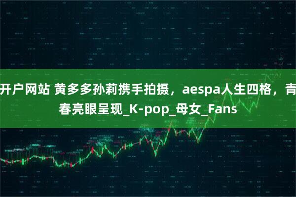 开户网站 黄多多孙莉携手拍摄，aespa人生四格，青春亮眼呈现_K-pop_母女_Fans