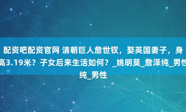配资吧配资官网 清朝巨人詹世钗，娶英国妻子，身高3.19米？子女后来生活如何？_姚明莫_詹泽纯_男性