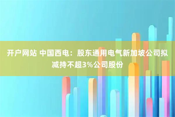 开户网站 中国西电：股东通用电气新加坡公司拟减持不超3%公司股份
