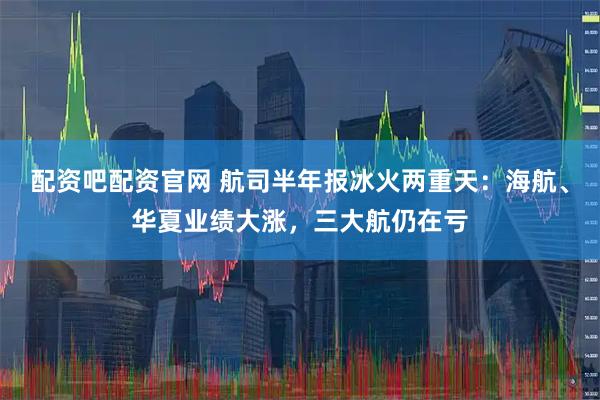 配资吧配资官网 航司半年报冰火两重天：海航、华夏业绩大涨，三大航仍在亏