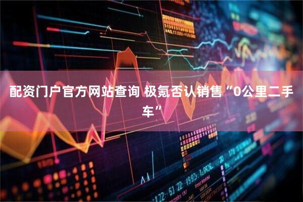 配资门户官方网站查询 极氪否认销售“0公里二手车”