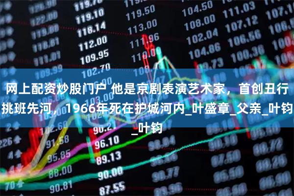 网上配资炒股门户 他是京剧表演艺术家，首创丑行挑班先河，1966年死在护城河内_叶盛章_父亲_叶钧