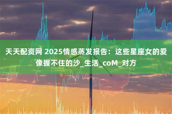 天天配资网 2025情感蒸发报告：这些星座女的爱像握不住的沙_生活_coM_对方