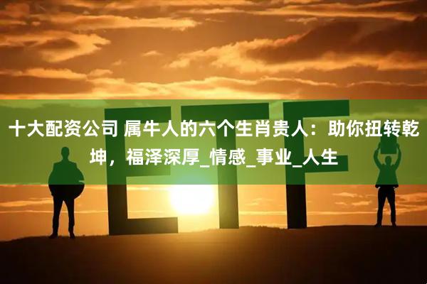 十大配资公司 属牛人的六个生肖贵人：助你扭转乾坤，福泽深厚_情感_事业_人生