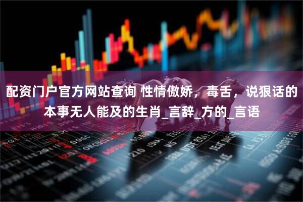 配资门户官方网站查询 性情傲娇，毒舌，说狠话的本事无人能及的生肖_言辞_方的_言语