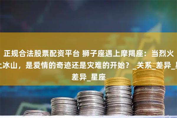正规合法股票配资平台 狮子座遇上摩羯座：当烈火遇上冰山，是爱情的奇迹还是灾难的开始？_关系_差异_星座