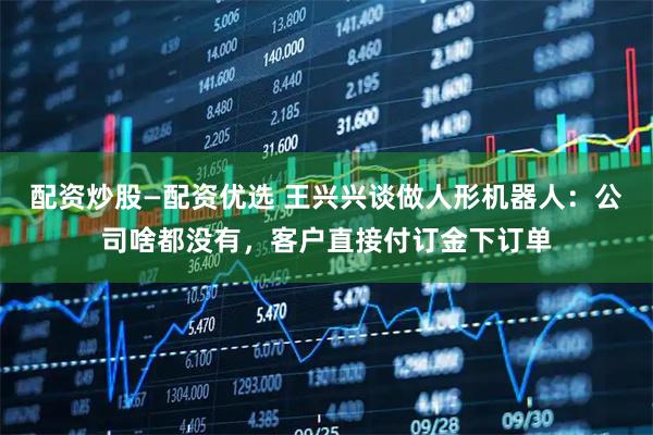 配资炒股—配资优选 王兴兴谈做人形机器人：公司啥都没有，客户直接付订金下订单