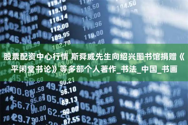股票配资中心行情 斯舜威先生向绍兴图书馆捐赠《平闲堂书论》等多部个人著作_书法_中国_书画