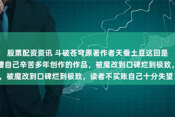 股票配资资讯 斗破苍穹原著作者天蚕土豆这回是真生气了，在线实名吐槽自己辛苦多年创作的作品，被魔改到口碑烂到极致，读者不买账自己十分失望！