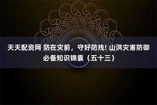 天天配资网 防在灾前，守好防线! 山洪灾害防御必备知识锦囊（五十三）