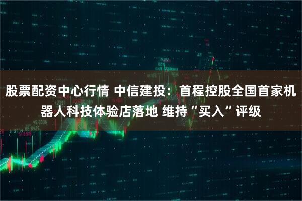 股票配资中心行情 中信建投：首程控股全国首家机器人科技体验店落地 维持“买入”评级