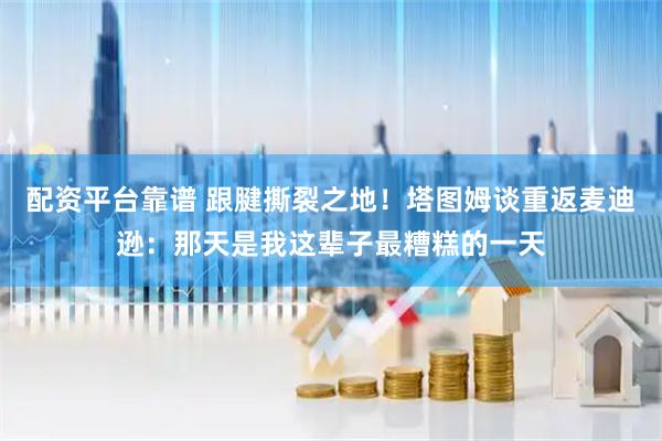 配资平台靠谱 跟腱撕裂之地！塔图姆谈重返麦迪逊：那天是我这辈子最糟糕的一天