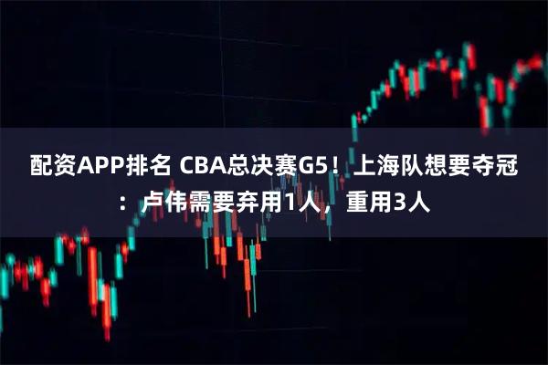 配资APP排名 CBA总决赛G5！上海队想要夺冠：卢伟需要弃用1人，重用3人