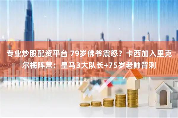 专业炒股配资平台 79岁佛爷震怒？卡西加入里克尔梅阵营：皇马3大队长+75岁老帅背刺