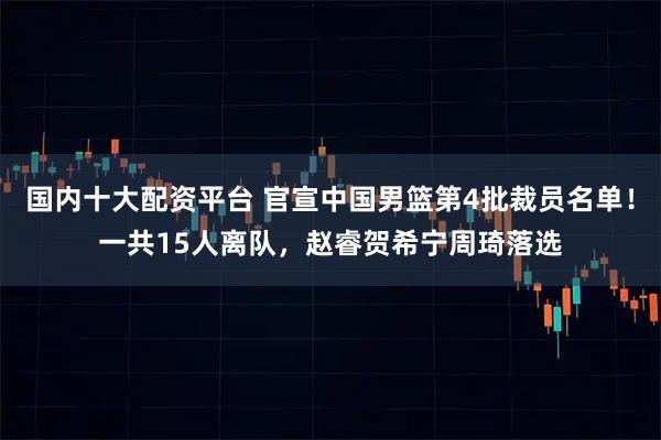 国内十大配资平台 官宣中国男篮第4批裁员名单！一共15人离队，赵睿贺希宁周琦落选