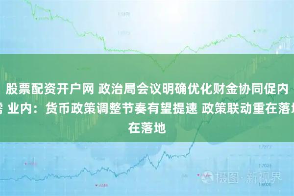 股票配资开户网 政治局会议明确优化财金协同促内需 业内：货币政策调整节奏有望提速 政策联动重在落地